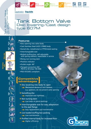 G
TankBottomValve
Disclowering/Castdesign
type607M
Tank Bottom Valve
Disc lowering / Cast design
type 607M
application: liquids
VALVES
Features
•Disc opening into valve body
•Cast Stainless Steel (A351 CF8M) body
•Swivel disc, metal/metal or PTFE/metal seating
•Interchangeable seat
•Bolted stuffing box, self adjustable
with spring washers, repackable in service
•Rising non turning stem
•Position indicator
•Outlet angle: 60°
•Flanged connection ISO
PN10 to 50 (class 150-300)
•PED 97/23/EC compliant
Nuclear
and Navy
Cryogenic
Service
Other
Applications
Plastics
and
Polymers
Petro-
chemicals
General
Chemicals
Fine
Chemicals
SlidevalveControlMultiwayAccessoriesCheckvalveActuator
Ball&plug
valve
Butterfly
valve
Safety
Relief
Rinsing
Injection
Sampling
valvePistonvalveGatevalve
Globevalve
Tankbottom
valve
Competitive
advantages
• Disc lowering into body to open
➟ Mechanical devices at tank bottom,
e.g. agitators, do not prevent valve opening
• Swivelling disc
➟ Improved seat tightness
• Non turning stem
➟ Low wear at gland packings
• Interchangeable seat for easy adaptation
to the pad flange
➟ Easy replacement and maintenance
• Live loaded stuffing box packing
➟ Low maintenance
• Profiled internal body for increased flow
➟ Higher efficiency
 
