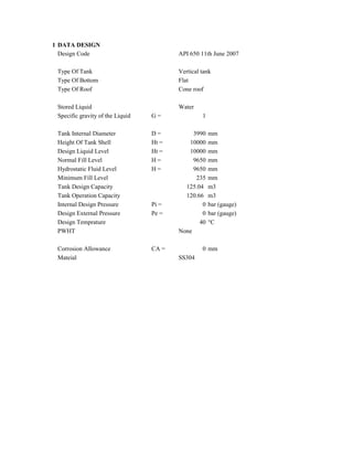 1 DATA DESIGN
Design Code API 650 11th June 2007
Type Of Tank Vertical tank
Type Of Bottom Flat
Type Of Roof Cone roof
Stored Liquid Water
Specific gravity of the Liquid G = 1
Tank Internal Diameter D = 3990 mm
Height Of Tank Shell Ht = 10000 mm
Design Liquid Level Ht = 10000 mm
Normal Fill Level H = 9650 mm
Hydrostatic Fluid Level H = 9650 mm
Minimum Fill Level 235 mm
Tank Design Capacity 125.04 m3
Tank Operation Capacity 120.66 m3
Internal Design Pressure Pi = 0 bar (gauge)
Design External Pressure Pe = 0 bar (gauge)
Design Temprature 40 °C
PWHT None
Corrosion Allowance CA = 0 mm
Mateial SS304
 