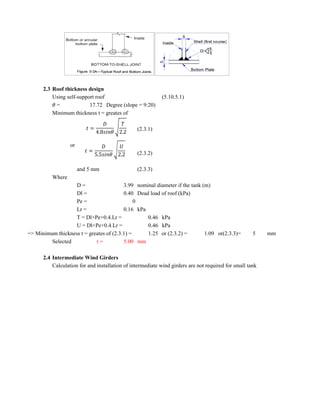 2.3 Roof thickness design
Using self-support roof (5.10.5.1)
= 17.72 Degree (slope = 9:20)
Minimum thickness t = greates of
(2.3.1)
or
(2.3.2)
and 5 mm (2.3.3)
Where
D = 3.99 nominal diameter if the tank (m)
Dl = 0.40 Dead load of roof (kPa)
Pe = 0
Lr = 0.16 kPa
T = Dl+Pe+0.4.Lr = 0.46 kPa
U = Dl+Pe+0.4.Lr = 0.46 kPa
=> Minimum thickness t = greates of (2.3.1) = 1.25 or (2.3.2) = 1.09 or(2.3.3)= 5 mm
Selected t = 5.00 mm
2.4 Intermediate Wind Girders
Calculation for and installation of intermediate wind girders are not required for small tank
=
4.8 2.2
=
5.5 2.2
 