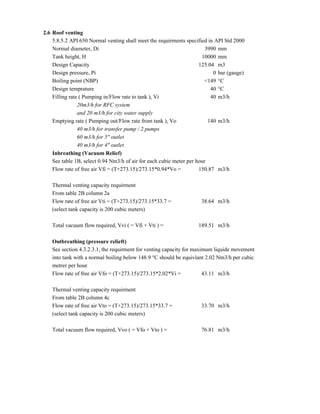 2.6 Roof venting
5.8.5.2 API 650 Normal venting shall meet the requirments specified in API Std 2000
Normal diameter, Di 3990 mm
Tank height, H 10000 mm
Design Capacity 125.04 m3
Design pressure, Pi 0 bar (gauge)
Boiling point (NBP) <149 °C
Design temprature 40 °C
Filling rate ( Pumping in/Flow rate to tank ), Vi 40 m3/h
20m3/h for RFC system
and 20 m3/h for city water supply
Emptying rate ( Pumping out/Flow rate from tank ), Vo 140 m3/h
40 m3/h for transfer pump / 2 pumps
60 m3/h for 5" outlet
40 m3/h for 4" outlet
Inbreathing (Vacuum Relief)
See table 1B, select 0.94 Nm3/h of air for each cubic meter per hour
Flow rate of free air Vfi = (T+273.15)/273.15*0.94*Vo = 150.87 m3/h
Thermal venting capacity requirment
From table 2B column 2a
Flow rate of free air Vti = (T+273.15)/273.15*33.7 = 38.64 m3/h
(select tank capacity is 200 cubic meters)
Total vacuum flow required, Vvi ( = Vfi + Vti ) = 189.51 m3/h
Outbreathing (pressure relieft)
See section 4.3.2.3.1, the requirment for venting capacity for maximum liquide movement
into tank with a normal boiling below 148.9 °C should be equivlant 2.02 Nm3/h per cubic
metrer per hour
Flow rate of free air Vfo = (T+273.15)/273.15*2.02*Vi = 43.11 m3/h
Thermal venting capacity requirment
From table 2B column 4c
Flow rate of free air Vto = (T+273.15)/273.15*33.7 = 33.70 m3/h
(select tank capacity is 200 cubic meters)
Total vacuum flow required, Vvo ( = Vfo + Vto ) = 76.81 m3/h
 
