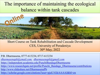 The importance of maintaining the ecological
balance within tank cascades
P.B. Dharmasena, 0777-613234, 0717-613234
dharmasenapb@ymail.com, dharmasenapb@gmail.com
https://independent.academia.edu/PunchiBandageDharmasena
https://www.researchgate.net/profile/Punchi_Bandage_Dharmasena/contributions
http://www.slideshare.net/DharmasenaPb
https://scholar.google.com/citations?user=pjuU1GkAAAAJ&hl=en
Short Course on Tank Rehabilitation and Cascade Development
CES, University of Peradeniya
30th May, 2022
 