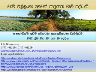 P.B. Dharmasena
0777 - 613234, 0717 - 613234
dharmasenapb@ymail.com, dharmasenapb@gmail.com
Links to publications:
https://independent.academia.edu/PunchiBandageDharmasena
https://www.researchgate.net/profile/Punchi_Bandage_Dharmasena/contributions h
ttp://www.slideshare.net/DharmasenaPb
https://www.youtube.com/channel/UC_PFqwl0OqsrxH1wTm_jZeg
https://scholar.google.com/citations?user=pjuU1GkAAAAJ&hl=en
සහභාගිත්ව ඉඩඹ පරිහරණ සැළසුඹකරණ වැඩමුෆව
2022 ජූනි මස 281 සහ 29 ෗ෙෙින
 
