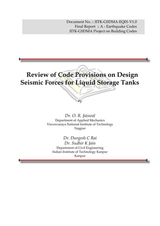 Document No. :: IITK-GSDMA-EQ01-V1.0
Final Report :: A - Earthquake Codes
IITK-GSDMA Project on Building Codes
Review of Code Provisions on Design
Seismic Forces for Liquid Storage Tanks
by
Dr. O. R. Jaiswal
Department of Applied Mechanics
Visvesvaraya National Institute of Technology
Nagpur
Dr. Durgesh C Rai
Dr. Sudhir K Jain
Department of Civil Engineering
Indian Institute of Technology Kanpur
Kanpur
 