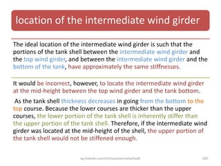location of the intermediate wind girder
The ideal location of the intermediate wind girder is such that the
portions of the tank shell between the intermediate wind girder and
the top wind girder, and between the intermediate wind girder and the
bottom of the tank, have approximately the same stiffnesses.
It would be incorrect, however, to locate the intermediate wind girder
at the mid-height between the top wind girder and the tank bottom.
As the tank shell thickness decreases in going from the bottom to the
top course. Because the lower courses are thicker than the upper
courses, the lower portion of the tank shell is inherently stiffer than
the upper portion of the tank shell. Therefore, if the intermediate wind
girder was located at the mid-height of the shell, the upper portion of
the tank shell would not be stiffened enough.
eg.linkedin.com/in/moamenmohamedh 100
 