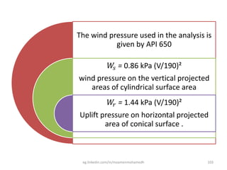 The wind pressure used in the analysis is
given by API 650
𝑊𝑠 = 0.86 kPa (V/190)²
wind pressure on the vertical projected
areas of cylindrical surface area
𝑊𝑟 = 1.44 kPa (V/190)²
Uplift pressure on horizontal projected
area of conical surface .
eg.linkedin.com/in/moamenmohamedh 103
 