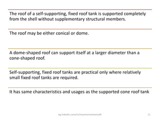 The roof of a self-supporting, fixed roof tank is supported completely
from the shell without supplementary structural members.
The roof may be either conical or dome.
A dome-shaped roof can support itself at a larger diameter than a
cone-shaped roof.
Self-supporting, fixed roof tanks are practical only where relatively
small fixed roof tanks are required.
It has same characteristics and usages as the supported cone roof tank
eg.linkedin.com/in/moamenmohamedh 11
 