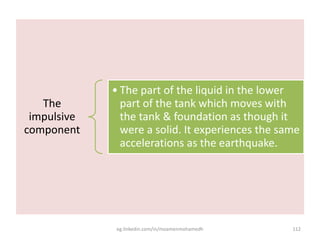 The
impulsive
component
• The part of the liquid in the lower
part of the tank which moves with
the tank & foundation as though it
were a solid. It experiences the same
accelerations as the earthquake.
eg.linkedin.com/in/moamenmohamedh 112
 
