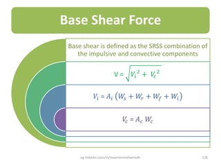 Base Shear Force
Base shear is defined as the SRSS combination of
the impulsive and convective components
V = 𝑉𝑖
2
+ 𝑉𝑐
2
𝑉𝑖 = 𝐴𝑖 𝑊𝑠 + 𝑊𝑟 + 𝑊𝑓 + 𝑊𝑖
𝑉𝑐 = 𝐴 𝑐 𝑊𝑐
eg.linkedin.com/in/moamenmohamedh 126
 