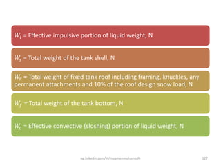 𝑊𝑖 = Effective impulsive portion of liquid weight, N
𝑊𝑠 = Total weight of the tank shell, N
𝑊𝑟 = Total weight of fixed tank roof including framing, knuckles, any
permanent attachments and 10% of the roof design snow load, N
𝑊𝑓 = Total weight of the tank bottom, N
𝑊𝑐 = Effective convective (sloshing) portion of liquid weight, N
eg.linkedin.com/in/moamenmohamedh 127
 