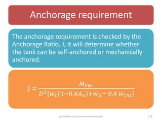 Anchorage requirement
The anchorage requirement is checked by the
Anchorage Ratio, J, it will determine whether
the tank can be self-anchored or mechanically
anchored.
J =
𝑀 𝑟𝑤
𝐷2 𝑤 𝑡 1;0.4𝐴 𝑣 :𝑤 𝑎− 0.4 𝑤 𝑖𝑛𝑡
eg.linkedin.com/in/moamenmohamedh 128
 