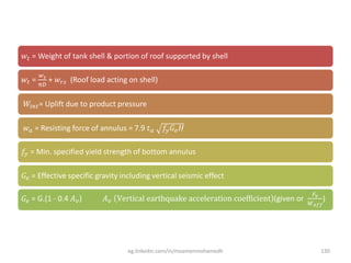 𝑤𝑡 = Weight of tank shell & portion of roof supported by shell
𝑤𝑡 =
𝑤 𝑠
π𝐷
+ 𝑤𝑟𝑠 (Roof load acting on shell)
𝑊𝑖𝑛𝑡= Uplift due to product pressure
𝑤 𝑎 = Resisting force of annulus = 7.9 𝑡 𝑎 𝑓𝑦 𝐺𝑒 𝐻
𝑓𝑦 = Min. specified yield strength of bottom annulus
𝐺𝑒 = Effective specific gravity including vertical seismic effect
𝐺𝑒 = G.(1 - 0.4 𝐴 𝑣) 𝐴 𝑣 Vertical earthquake acceleration coefficient (given or
𝐹𝑣
𝑊 𝑒𝑓𝑓
)
eg.linkedin.com/in/moamenmohamedh 130
 