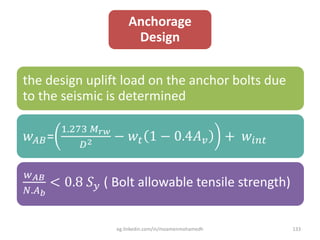 Anchorage
Design
the design uplift load on the anchor bolts due
to the seismic is determined
𝑤 𝐴𝐵=
1.273 𝑀 𝑟𝑤
𝐷2 − 𝑤𝑡 1 − 0.4𝐴 𝑣 + 𝑤𝑖𝑛𝑡
𝑤 𝐴𝐵
𝑁.𝐴 𝑏
< 0.8 𝑆 𝑦 ( Bolt allowable tensile strength)
eg.linkedin.com/in/moamenmohamedh 133
 