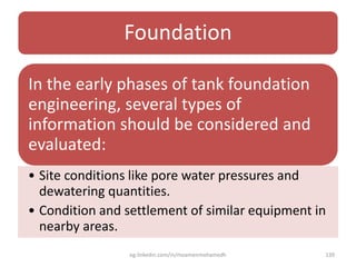 Foundation
In the early phases of tank foundation
engineering, several types of
information should be considered and
evaluated:
• Site conditions like pore water pressures and
dewatering quantities.
• Condition and settlement of similar equipment in
nearby areas.
eg.linkedin.com/in/moamenmohamedh 139
 