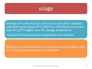 usage
floating roof tanks must be used to store petroleum products
with flash points below 54°C (130°F) or if the flash point is less
than 8°C (15°F) higher than the storage temperature.
Examples of these products are gasoline and naphtha.
floating roof tanks should not to be used to store products that
tend to boil under atmospheric conditions.
eg.linkedin.com/in/moamenmohamedh 14
 