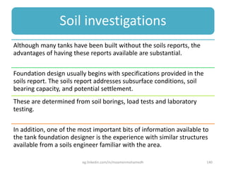 Soil investigations
Although many tanks have been built without the soils reports, the
advantages of having these reports available are substantial.
Foundation design usually begins with specifications provided in the
soils report. The soils report addresses subsurface conditions, soil
bearing capacity, and potential settlement.
These are determined from soil borings, load tests and laboratory
testing.
In addition, one of the most important bits of information available to
the tank foundation designer is the experience with similar structures
available from a soils engineer familiar with the area.
eg.linkedin.com/in/moamenmohamedh 140
 