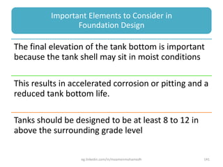 Important Elements to Consider in
Foundation Design
The final elevation of the tank bottom is important
because the tank shell may sit in moist conditions
This results in accelerated corrosion or pitting and a
reduced tank bottom life.
Tanks should be designed to be at least 8 to 12 in
above the surrounding grade level
eg.linkedin.com/in/moamenmohamedh 141
 
