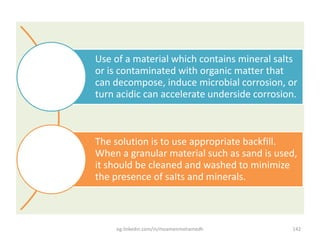 Use of a material which contains mineral salts
or is contaminated with organic matter that
can decompose, induce microbial corrosion, or
turn acidic can accelerate underside corrosion.
The solution is to use appropriate backfill.
When a granular material such as sand is used,
it should be cleaned and washed to minimize
the presence of saIts and minerals.
eg.linkedin.com/in/moamenmohamedh 142
 