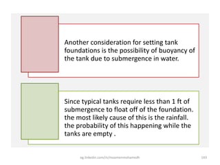 Another consideration for setting tank
foundations is the possibility of buoyancy of
the tank due to submergence in water.
Since typical tanks require less than 1 ft of
submergence to float off of the foundation.
the most likely cause of this is the rainfall.
the probability of this happening while the
tanks are empty .
eg.linkedin.com/in/moamenmohamedh 143
 
