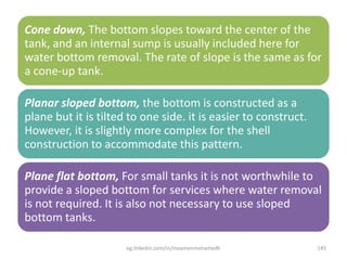 Cone down, The bottom slopes toward the center of the
tank, and an internal sump is usually included here for
water bottom removal. The rate of slope is the same as for
a cone-up tank.
Planar sloped bottom, the bottom is constructed as a
plane but it is tilted to one side. it is easier to construct.
However, it is slightly more complex for the shell
construction to accommodate this pattern.
Plane flat bottom, For small tanks it is not worthwhile to
provide a sloped bottom for services where water removal
is not required. It is also not necessary to use sloped
bottom tanks.
eg.linkedin.com/in/moamenmohamedh 145
 