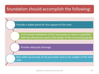 foundation should accomplish the following:
Provide a stable plane for the support of the tank.
Limit overall settlement of the tank grade to values compatible
with the allowances used in the design of the connecting piping.
Provide adequate drainage.
Not settle excessively at the perimeter due to the weight of the shell
wall.
eg.linkedin.com/in/moamenmohamedh 147
 