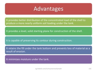 Advantages
It provides better distribution of the concentrated load of the shell to
produce a more nearly uniform soil loading under the tank.
It provides a level, solid starting plane for construction of the shell.
it is capable of preserving its contour during construction.
It retains the fill under the tank bottom and prevents loss of material as a
result of erosion.
It minimizes moisture under the tank.
eg.linkedin.com/in/moamenmohamedh 150
 