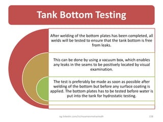 Tank Bottom Testing
After welding of the bottom plates has been completed, all
welds will be tested to ensure that the tank bottom is free
from leaks.
This can be done by using a vacuum box, which enables
any leaks in the seams to be positively located by visual
examination.
The test is preferably be made as soon as possible after
welding of the bottom but before any surface coating is
applied. The bottom plates has to be tested before water is
put into the tank for hydrostatic testing.
eg.linkedin.com/in/moamenmohamedh 158
 