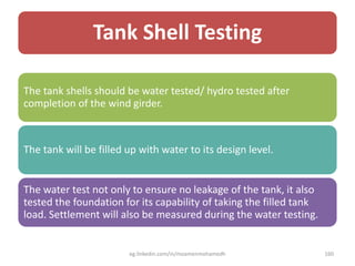 Tank Shell Testing
The tank shells should be water tested/ hydro tested after
completion of the wind girder.
The tank will be filled up with water to its design level.
The water test not only to ensure no leakage of the tank, it also
tested the foundation for its capability of taking the filled tank
load. Settlement will also be measured during the water testing.
eg.linkedin.com/in/moamenmohamedh 160
 