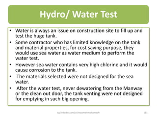 Hydro/ Water Test
• Water is always an issue on construction site to fill up and
test the huge tank.
• Some contractor who has limited knowledge on the tank
and material properties, for cost saving purpose, they
would use sea water as water medium to perform the
water test.
• However sea water contains very high chlorine and it would
cause corrosion to the tank.
• The materials selected were not designed for the sea
water.
• After the water test, never dewatering from the Manway
or the clean out door, the tank venting were not designed
for emptying in such big opening.
eg.linkedin.com/in/moamenmohamedh 161
 