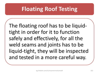 Floating Roof Testing
The floating roof has to be liquid-
tight in order for it to function
safely and effectively, for all the
weld seams and joints has to be
liquid-tight, they will be inspected
and tested in a more careful way.
eg.linkedin.com/in/moamenmohamedh 162
 