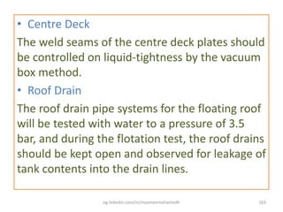• Centre Deck
The weld seams of the centre deck plates should
be controlled on liquid-tightness by the vacuum
box method.
• Roof Drain
The roof drain pipe systems for the floating roof
will be tested with water to a pressure of 3.5
bar, and during the flotation test, the roof drains
should be kept open and observed for leakage of
tank contents into the drain lines.
eg.linkedin.com/in/moamenmohamedh 163
 