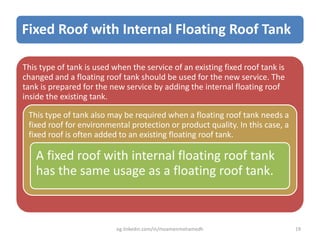 Fixed Roof with Internal Floating Roof Tank
This type of tank is used when the service of an existing fixed roof tank is
changed and a floating roof tank should be used for the new service. The
tank is prepared for the new service by adding the internal floating roof
inside the existing tank.
This type of tank also may be required when a floating roof tank needs a
fixed roof for environmental protection or product quality. In this case, a
fixed roof is often added to an existing floating roof tank.
A fixed roof with internal floating roof tank
has the same usage as a floating roof tank.
eg.linkedin.com/in/moamenmohamedh 19
 