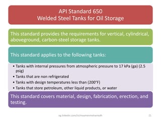 API Standard 650
Welded Steel Tanks for Oil Storage
This standard provides the requirements for vertical, cylindrical,
aboveground, carbon-steel storage tanks.
This standard applies to the following tanks:
• Tanks with internal pressures from atmospheric pressure to 17 kPa (ga) (2.5
psig)
• Tanks that are non refrigerated
• Tanks with design temperatures less than (200°F)
• Tanks that store petroleum, other liquid products, or water
This standard covers material, design, fabrication, erection, and
testing.
eg.linkedin.com/in/moamenmohamedh 21
 