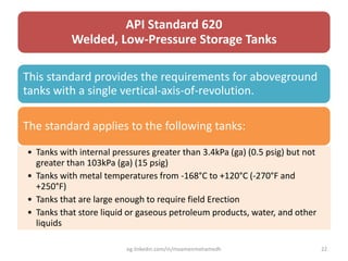 API Standard 620
Welded, Low-Pressure Storage Tanks
This standard provides the requirements for aboveground
tanks with a single vertical-axis-of-revolution.
The standard applies to the following tanks:
• Tanks with internal pressures greater than 3.4kPa (ga) (0.5 psig) but not
greater than 103kPa (ga) (15 psig)
• Tanks with metal temperatures from -168°C to +120°C (-270°F and
+250°F)
• Tanks that are large enough to require field Erection
• Tanks that store liquid or gaseous petroleum products, water, and other
liquids
eg.linkedin.com/in/moamenmohamedh 22
 