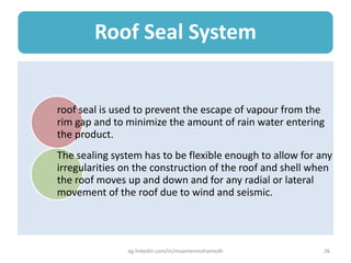 Roof Seal System
roof seal is used to prevent the escape of vapour from the
rim gap and to minimize the amount of rain water entering
the product.
The sealing system has to be flexible enough to allow for any
irregularities on the construction of the roof and shell when
the roof moves up and down and for any radial or lateral
movement of the roof due to wind and seismic.
eg.linkedin.com/in/moamenmohamedh 26
 