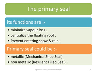 The primary seal
its functions are :-
• minimize vapour loss .
• centralize the floating roof .
• Prevent entering snow & rain .
Primary seal could be :-
• metallic (Mechanical Shoe Seal)
• non metallic (Resilient Filled Seal) .
eg.linkedin.com/in/moamenmohamedh 28
 