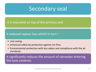 Secondary seal
it is mounted on top of the primary seal
it reduced vapour loss which in turn :-
• cost saving.
• enhanced safety by protection against rim fires.
• Environmental protection with less odour and compliance with the air
standards .
it significantly reduces the amount of rainwater entering
the tank contents.
eg.linkedin.com/in/moamenmohamedh 35
 