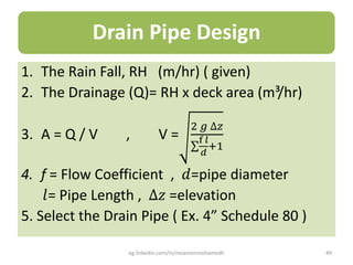 Drain Pipe Design
1. The Rain Fall, RH (m/hr) ( given)
2. The Drainage (Q)= RH x deck area (m³/hr)
3. A = Q / V , V =
2 𝑔 ∆𝑧
f 𝑙
𝑑
:1
4. f = Flow Coefficient , 𝑑=pipe diameter
𝑙= Pipe Length , ∆𝑧 =elevation
5. Select the Drain Pipe ( Ex. 4” Schedule 80 )
eg.linkedin.com/in/moamenmohamedh 49
 