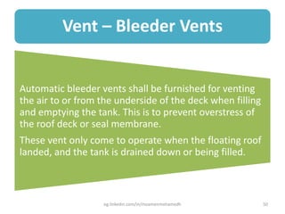 Vent – Bleeder Vents
Automatic bleeder vents shall be furnished for venting
the air to or from the underside of the deck when filling
and emptying the tank. This is to prevent overstress of
the roof deck or seal membrane.
These vent only come to operate when the floating roof
landed, and the tank is drained down or being filled.
eg.linkedin.com/in/moamenmohamedh 50
 