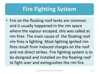 Fire Fighting System
• Fire on the floating roof tanks are common
and it usually happened in the rim space
where the vapour escaped, this was called as
rim fires. The main cause of the floating roof
rim fires is lighting. Most lighting ignited rim
fires result from induced charges on the roof
and not direct strikes. Fire fighting system is to
be designed and installed on the floating roof
to fight over and extinguishes the rim fire.
eg.linkedin.com/in/moamenmohamedh 62
 