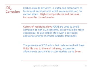 𝐶𝑂2
Corrosion
Carbon dioxide dissolves in water and dissociates to
form weak carbonic acid which causes corrosion on
carbon steels . Higher temperatures and pressure
increase the corrosion rate .
Corrosion resistant alloys (CRA) are used to avoid
corrosion at high CO2 contents, but it would be more
economical to use carbon steel with a corrosion
allowance and/or chemical inhibitor treatment.
The presence of CO2 infers that carbon steel will have
finite life due to the wall thinning, a corrosion
allowance is practical to accommodate up to 6mm.
eg.linkedin.com/in/moamenmohamedh 68
 