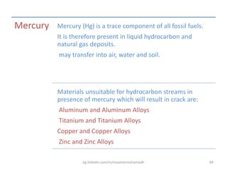 Mercury Mercury (Hg) is a trace component of all fossil fuels.
It is therefore present in liquid hydrocarbon and
natural gas deposits.
may transfer into air, water and soil.
Materials unsuitable for hydrocarbon streams in
presence of mercury which will result in crack are:
Aluminum and Aluminum Alloys
Titanium and Titanium Alloys
Copper and Copper Alloys
Zinc and Zinc Alloys
eg.linkedin.com/in/moamenmohamedh 69
 