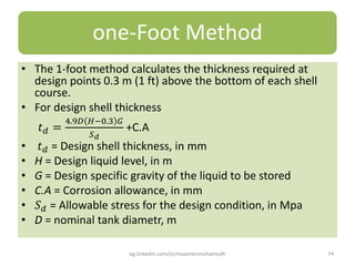 one-Foot Method
• The 1-foot method calculates the thickness required at
design points 0.3 m (1 ft) above the bottom of each shell
course.
• For design shell thickness
𝑡 𝑑 =
4.9𝐷 𝐻;0.3 𝐺
𝑆 𝑑
+C.A
• 𝑡 𝑑 = Design shell thickness, in mm
• H = Design liquid level, in m
• G = Design specific gravity of the liquid to be stored
• C.A = Corrosion allowance, in mm
• 𝑆 𝑑 = Allowable stress for the design condition, in Mpa
• D = nominal tank diametr, m
eg.linkedin.com/in/moamenmohamedh 74
 
