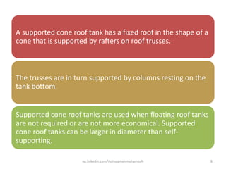 A supported cone roof tank has a fixed roof in the shape of a
cone that is supported by rafters on roof trusses.
The trusses are in turn supported by columns resting on the
tank bottom.
Supported cone roof tanks are used when floating roof tanks
are not required or are not more economical. Supported
cone roof tanks can be larger in diameter than self-
supporting.
eg.linkedin.com/in/moamenmohamedh 8
 