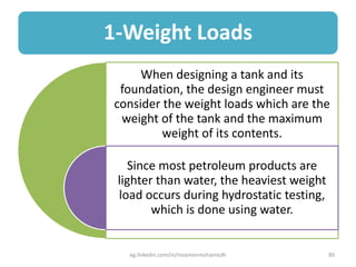 1-Weight Loads
When designing a tank and its
foundation, the design engineer must
consider the weight loads which are the
weight of the tank and the maximum
weight of its contents.
Since most petroleum products are
lighter than water, the heaviest weight
load occurs during hydrostatic testing,
which is done using water.
eg.linkedin.com/in/moamenmohamedh 80
 