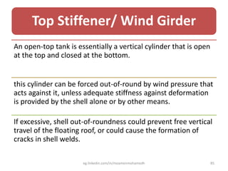 Top Stiffener/ Wind Girder
An open-top tank is essentially a vertical cylinder that is open
at the top and closed at the bottom.
this cylinder can be forced out-of-round by wind pressure that
acts against it, unless adequate stiffness against deformation
is provided by the shell alone or by other means.
If excessive, shell out-of-roundness could prevent free vertical
travel of the floating roof, or could cause the formation of
cracks in shell welds.
eg.linkedin.com/in/moamenmohamedh 85
 