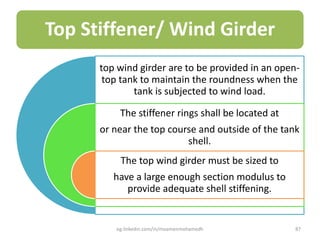 Top Stiffener/ Wind Girder
top wind girder are to be provided in an open-
top tank to maintain the roundness when the
tank is subjected to wind load.
The stiffener rings shall be located at
or near the top course and outside of the tank
shell.
The top wind girder must be sized to
have a large enough section modulus to
provide adequate shell stiffening.
eg.linkedin.com/in/moamenmohamedh 87
 