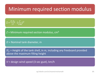 Minimum required section modulus
Z =
𝐷 𝐻2
17
(
𝑉
190
)2
Z = Minimum required section modulus, cm³
D = Nominal tank diameter, m
𝐻2 = Height of the tank shell, in m, including any freeboard provided
above the maximum filling height
V = design wind speed (3-sec gust), km/h
eg.linkedin.com/in/moamenmohamedh 89
 