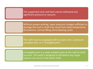 The supported cone roof tank cannot withstand any
significant pressure or vacuum.
Without proper venting, vapor pressure changes sufficient to
damage the roof or shell may result from daily temperature
fluctuations, normal filling and emptying cycles
The roof must be equipped with an open vent, a pressure-
actuated vent, or a "frangible joint".
A frangible joint is a weak welded seam at the roof-to-shell
junction. The weld is designed to fail before any major
rupture can occur in the tank’s shell.
eg.linkedin.com/in/moamenmohamedh 9
 
