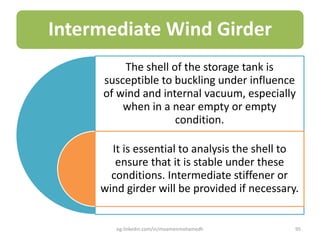 Intermediate Wind Girder
The shell of the storage tank is
susceptible to buckling under influence
of wind and internal vacuum, especially
when in a near empty or empty
condition.
It is essential to analysis the shell to
ensure that it is stable under these
conditions. Intermediate stiffener or
wind girder will be provided if necessary.
eg.linkedin.com/in/moamenmohamedh 95
 