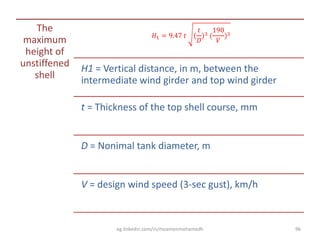 The
maximum
height of
unstiffened
shell
𝐻1 = 9.47 𝑡 (
𝑡
𝐷
)3 (
190
𝑉
)3
H1 = Vertical distance, in m, between the
intermediate wind girder and top wind girder
t = Thickness of the top shell course, mm
D = Nonimal tank diameter, m
V = design wind speed (3-sec gust), km/h
eg.linkedin.com/in/moamenmohamedh 96
 